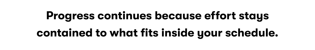 Progress continues because effort stays contained to what fits inside your schedule.