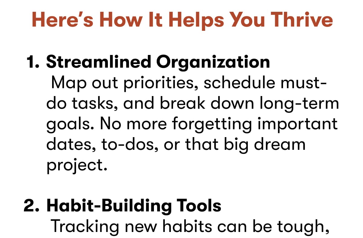 Here's How It Helps You Thrive: Streamlined Organization  Map out priorities, schedule must-do tasks, and break down long-term goals. No more forgetting important dates, to-dos, or that big dream project.