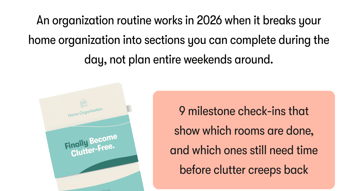 An organization routine works in 2026 when it breaks your home organization into sections you can complete during the day, not plan entire weekends around.  |  9 milestone check-ins that show which rooms are done, and which ones still need time before clutter creeps back