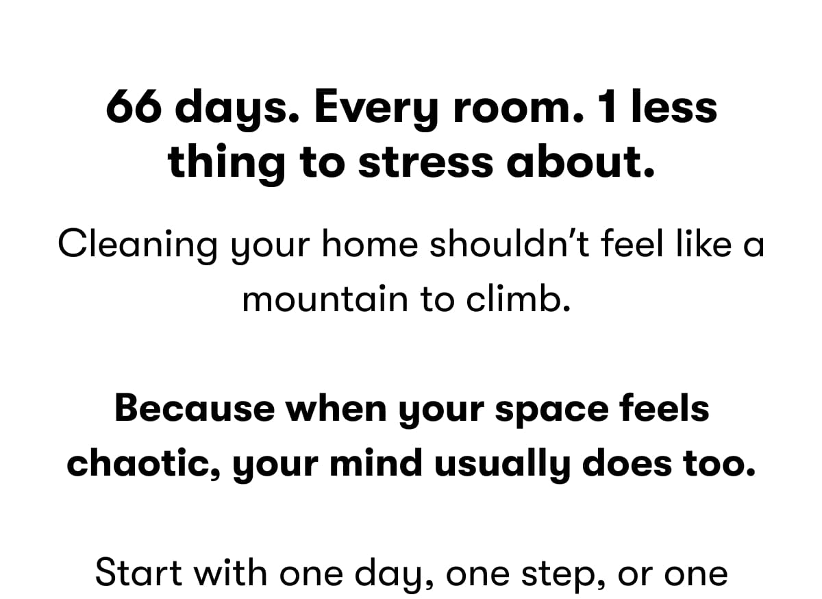 66 days. Every room. 1 less thing to stress about. Cleaning your home shouldn't feel like a mountain to climb.  Because when your space feels chaotic, your mind usually does too.