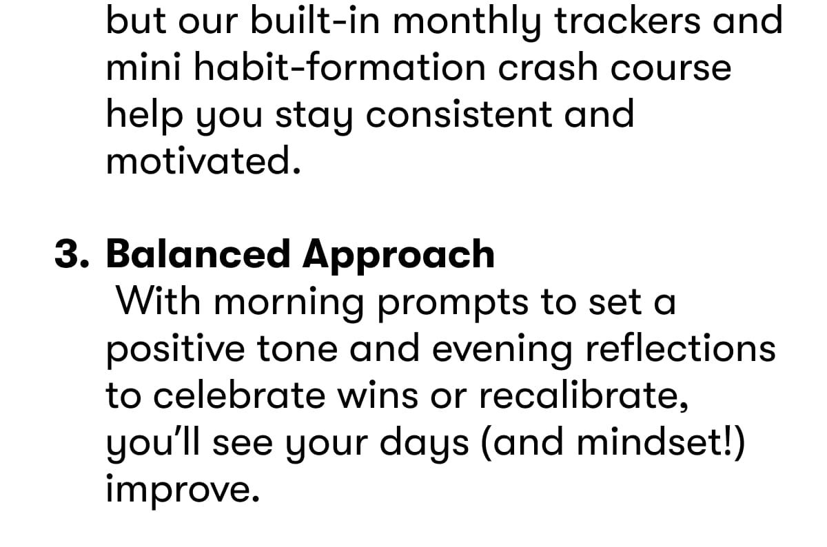 Habit-Building Tools  Tracking new habits can be tough, but our built-in monthly trackers and mini habit-formation crash course help you stay consistent and motivated.   Balanced Approach  With morning prompts to set a positive tone and evening reflections to celebrate wins or recalibrate, you'll see your days (and mindset!) improve.