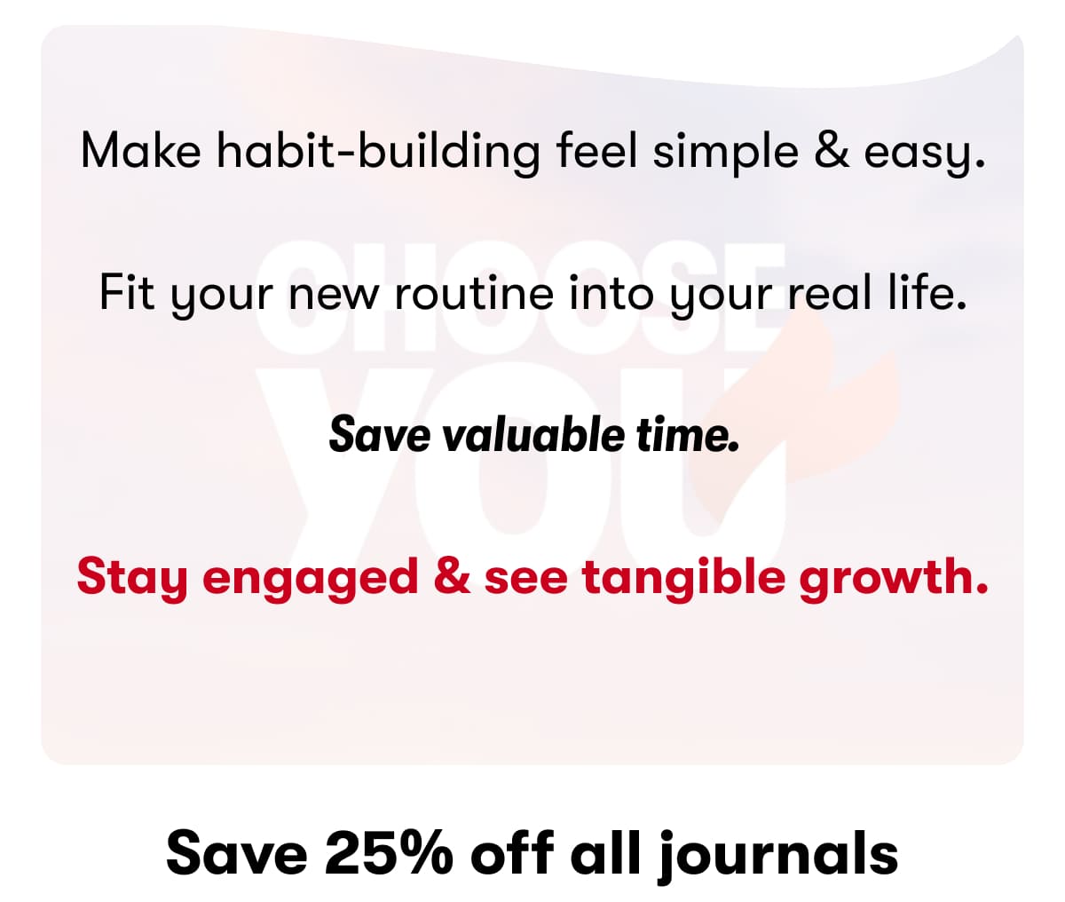 Make habit-building feel simple & easy.  Fit your new routine into your real life.  Save valuable time.  Stay engaged & see tangible growth. Save 25% off all journals