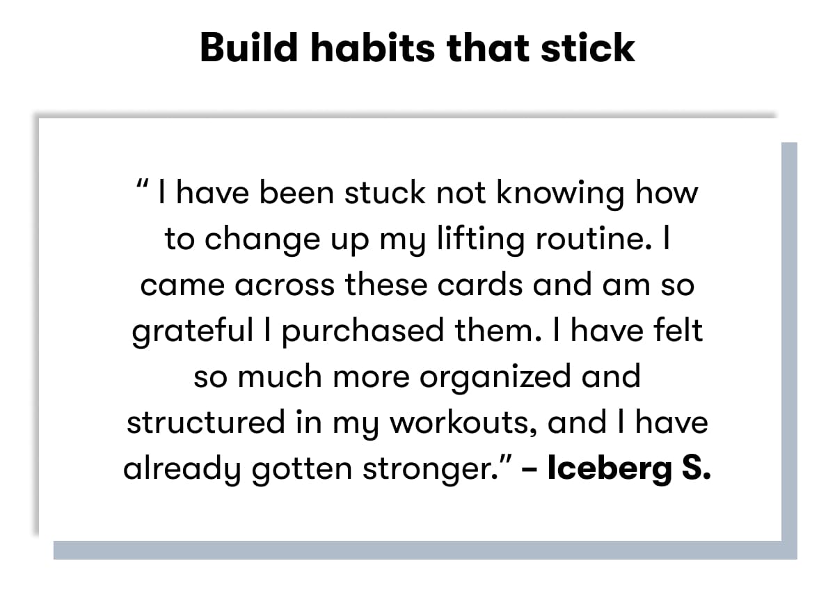 Build habits that stick  “ have been stuck knowing how to change up my lifting routine. I came across these cards and am so grateful I purchased them. I have felt so much more organized and structured in my workouts, and I have already gotten stronger.” – Iceberg S.