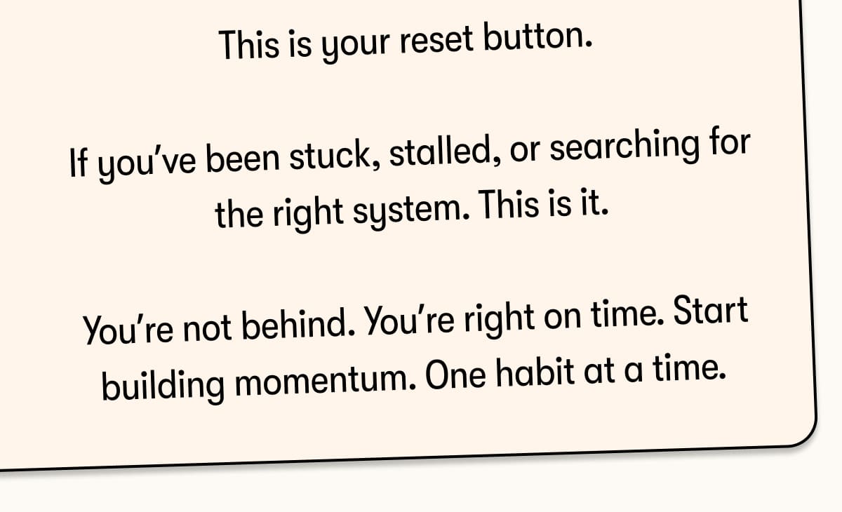 This is your reset button.  If you've been stuck, stalled, or searching for the right system. This is it.  You're not behind. You're right on time. Start building momentum. One habit at a time. 
