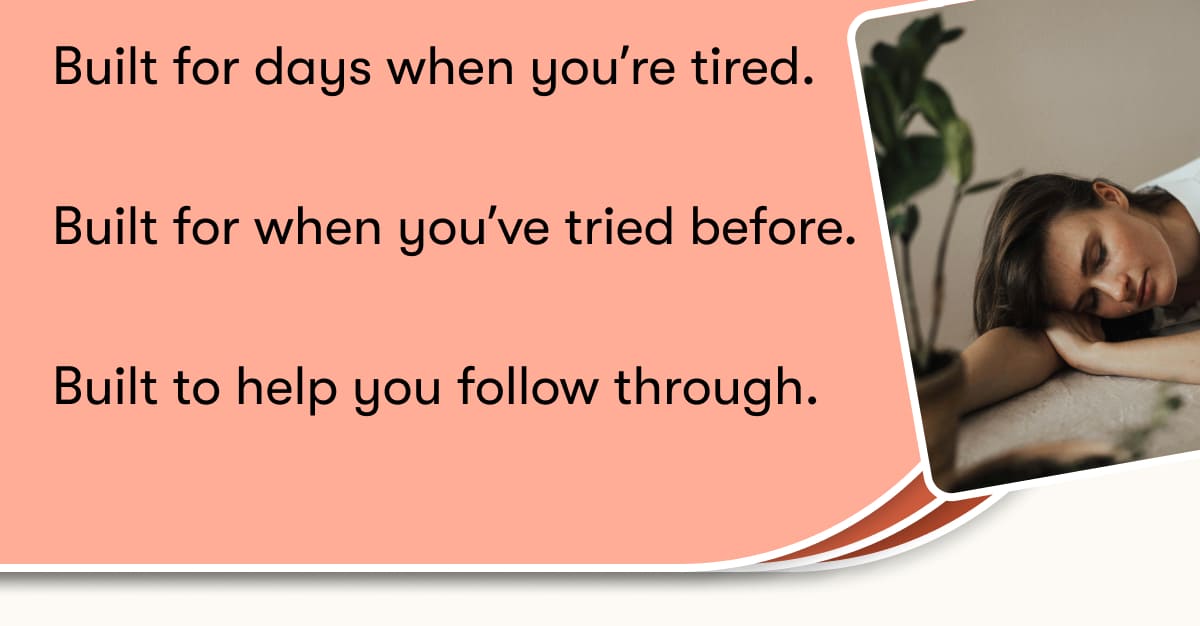 Built for days when you're tired. Built for when you've tried before. Built to help you follow through.