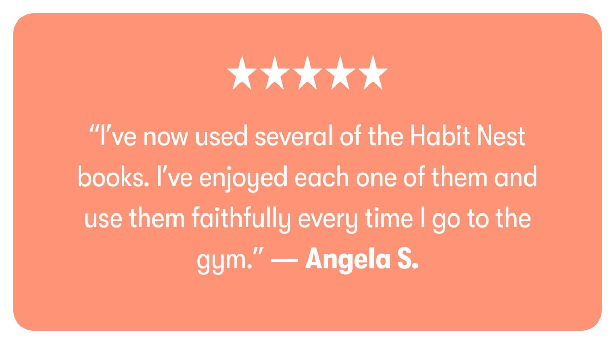 “I’ve now used several of the Habit Nest books. I’ve enjoyed each one of them and use them faithfully every time I go to the gym.” — Angela S.