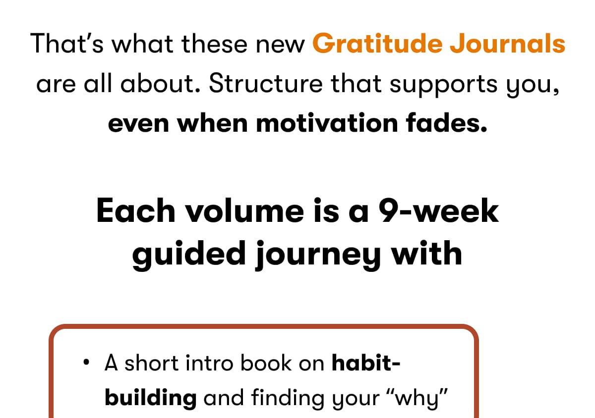 That's what these new Gratitude Journals are all about. Structure that supports you, even when motivation fades. Each volume is a 9-week guided journey with: A short intro book on habit-building and finding your 