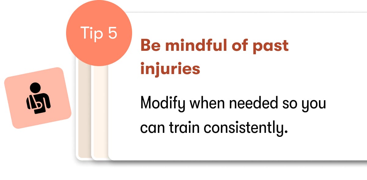 Tip 5  Be mindful of past injuries  Modify when needed so you can train consistently. 