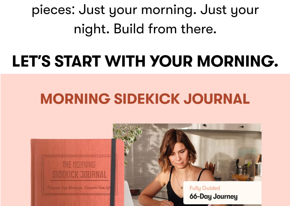 Start smaller. Break your day into pieces: Just your morning. Just your night. Build from there. Let's start with your morning.  Morning Sidekick Journal