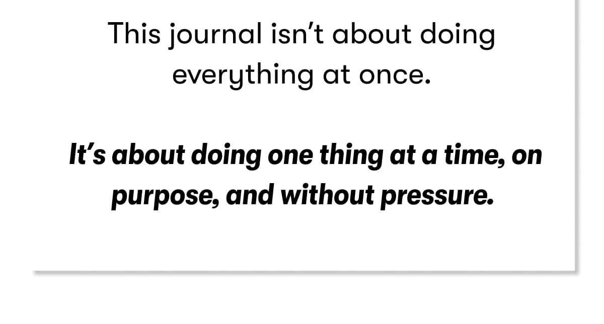 This journal isn't about doing everything at once.  It's about doing one thing at a time, on purpose, and without pressure.