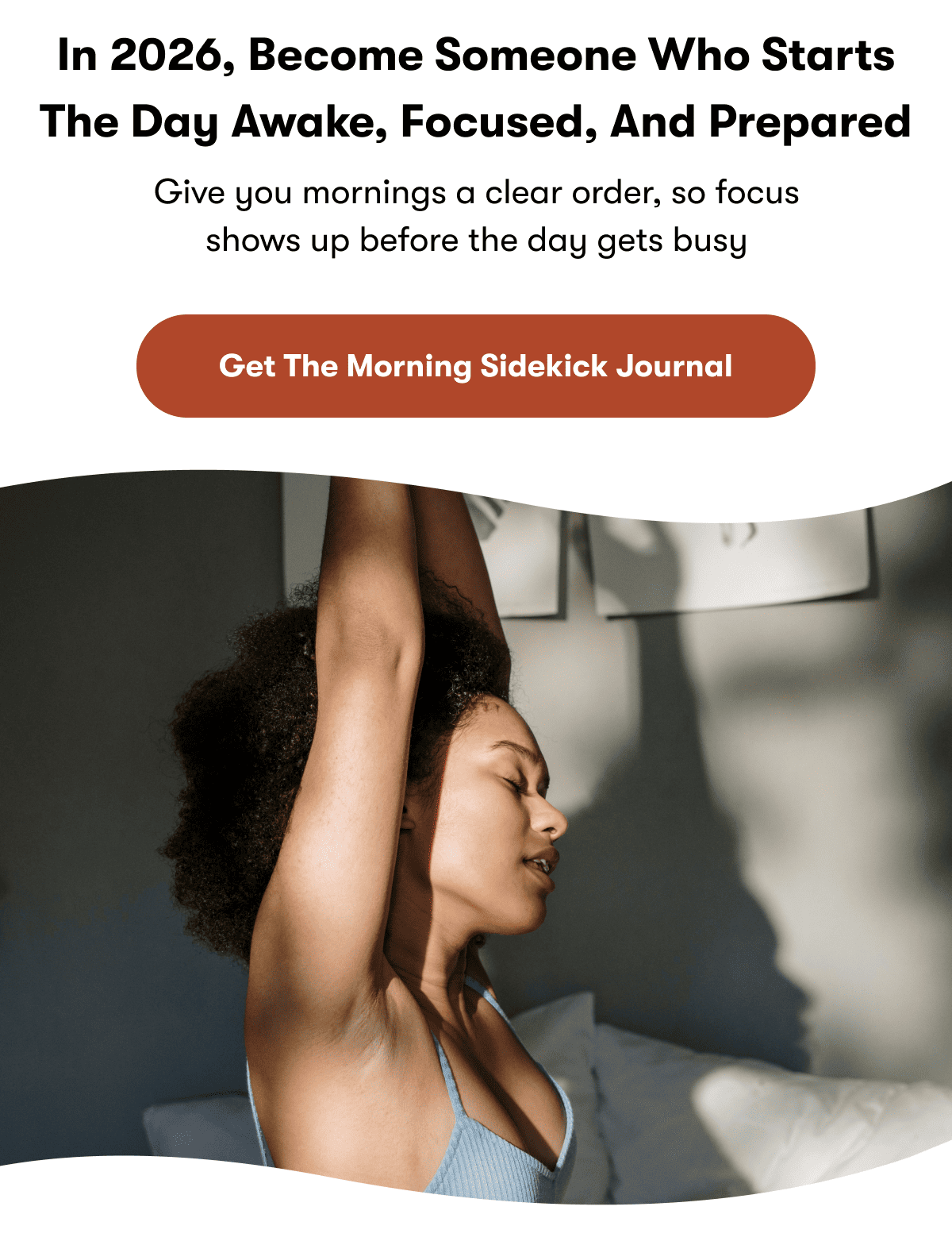 In 2026, become someone who starts the day awake, focused, and prepared | Give you mornings a clear order, so focus shows up before the day gets busy | Get The Morning Sidekick Journal