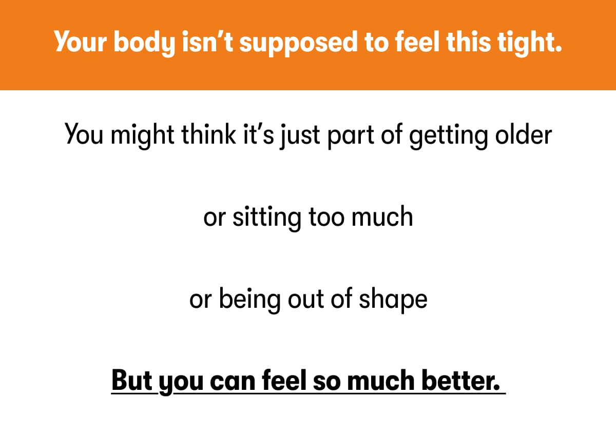 Your body isn't supposed to feel this tight. You might think it's just part of getting older  or sitting too much  or being out of shape  But you can feel so much better. 