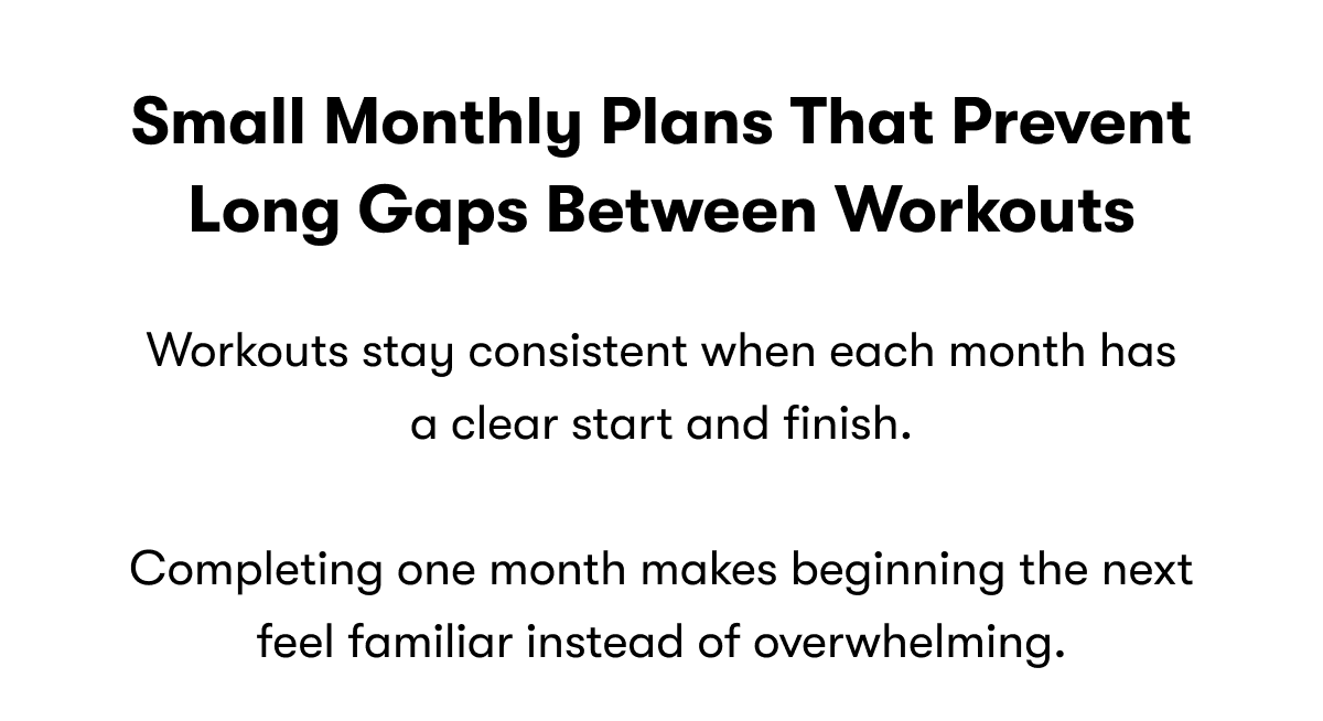 Small monthly plans that prevent long gaps between workouts | Workouts stay consistent when each month has a clear start and finish.  Completing one month makes beginning the next feel familiar instead of overwhelming. 