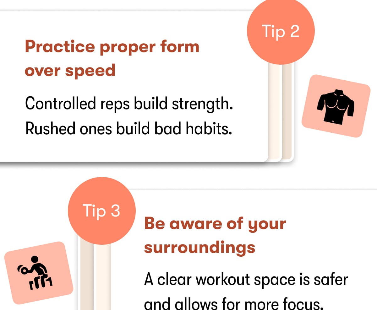 Tip 2  Practice proper form over speed   Controlled reps build strength. Rushed ones build bad habits.  Tip 3  Be aware of your surroundings  A clear workout space is safer and allows for more focus. 