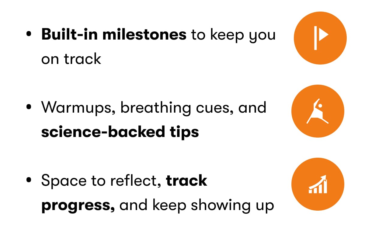 Built-in milestones to keep you on track Warmups, breathing cues, and science-backed tips Space to reflect, track progress, and keep showing up