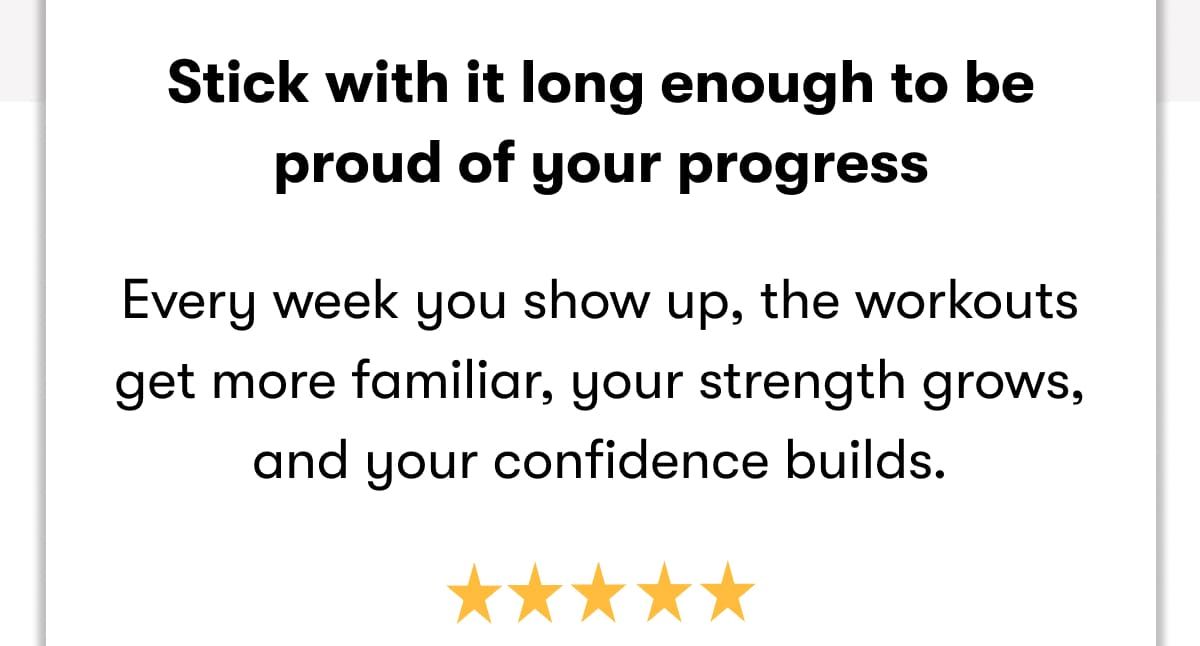  Stick with it long enough to be proud of your progress  Every week you show up, the workouts get more familiar, your strength grows, and your confidence builds.