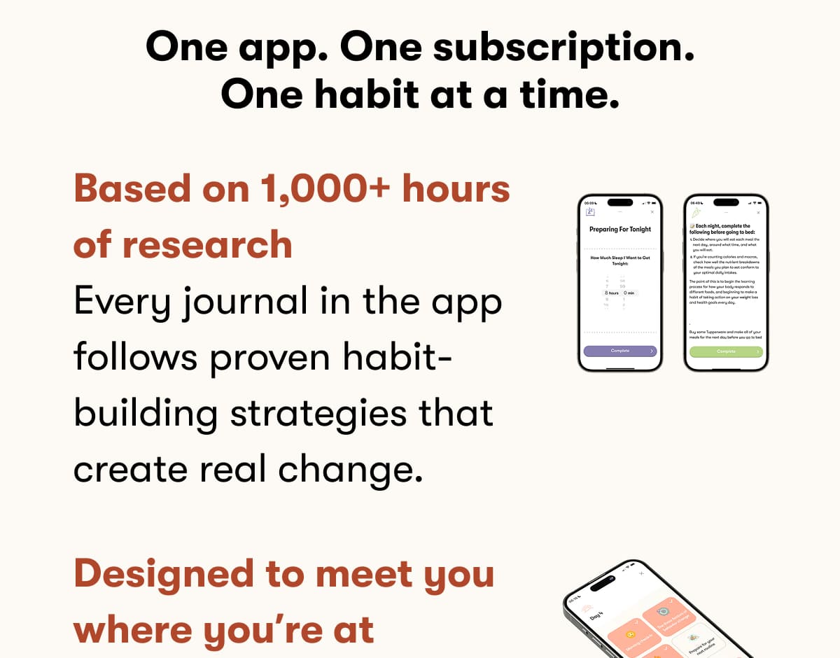 One app. One subscription. One habit at a time. Based on 1,000+ hours of research Every journal in the app follows proven habit-building strategies that create real change.  Designed to meet you where you're at