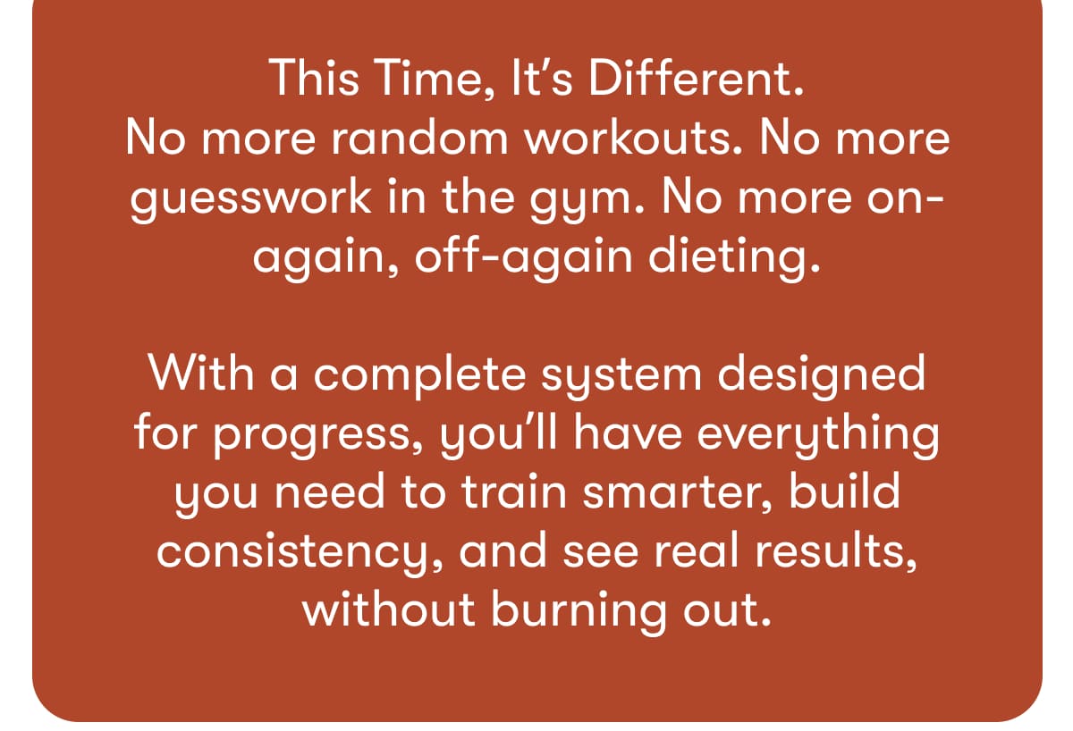 This Time, It's Different. No more random workouts. No more guesswork in the gym. No more on-again, off-again dieting. With a complete system designed for progress, you'll have everything you need to train smarter, build consistency, and see real results, without burning out.