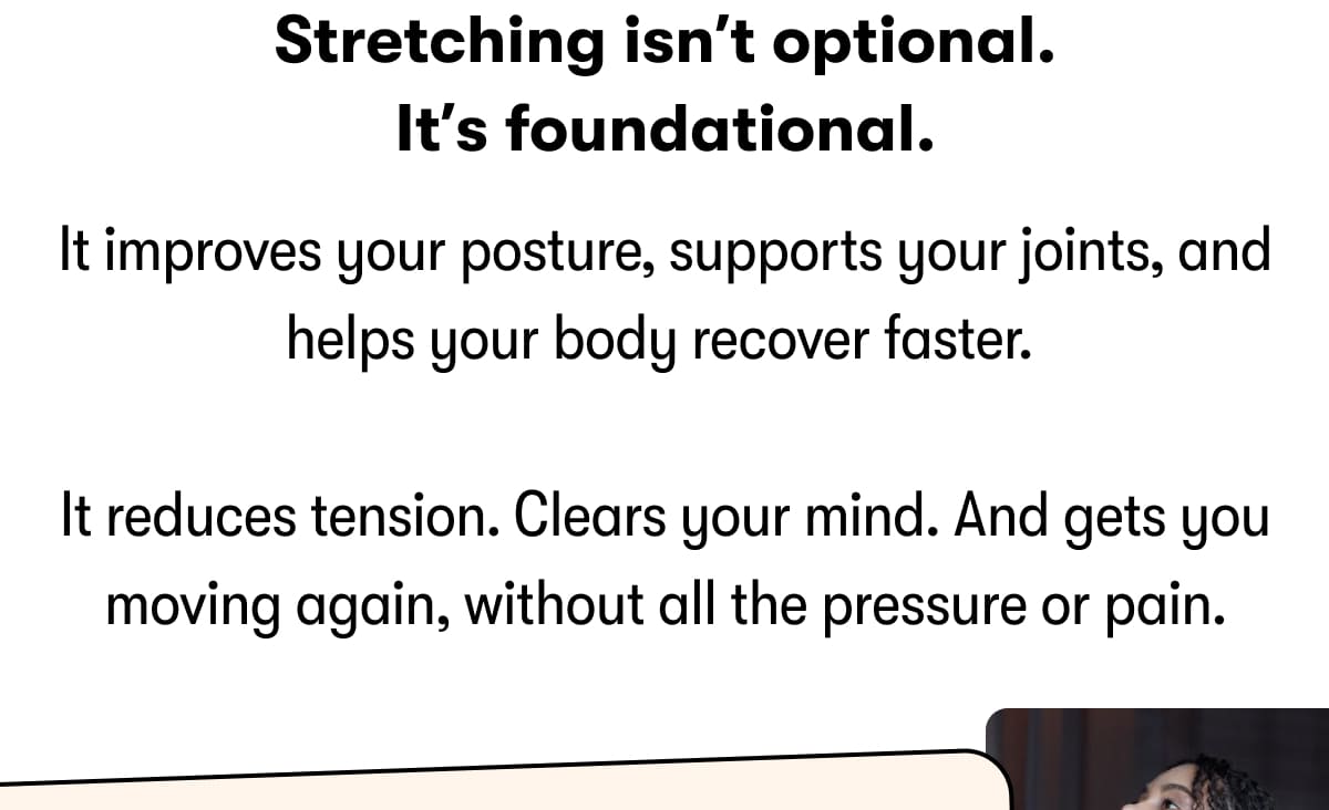 Stretching isn't optional. It's foundational. It improves your posture, supports your joints, and helps your body recover faster.   It reduces tension. Clears your mind. And gets you moving again, without all the pressure or pain.