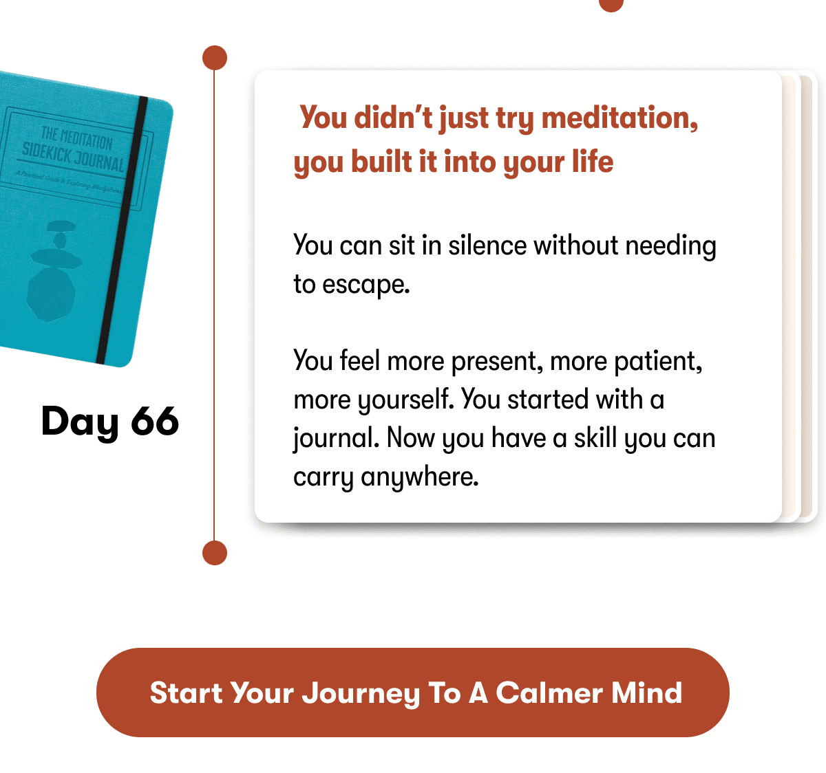 &nbsp;You didn't just try meditation, you built it into your life  You can sit in silence without needing to escape.  You feel more present, more patient, more yourself. You started with a journal. Now you have a skill you can carry anywhere. | &nbsp;Start Your Journey to a Calmer Mind