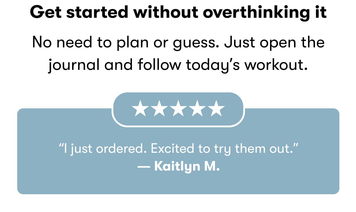 Get started without overthinking it  No need to plan or guess. Just open the journal and follow today's workout.  