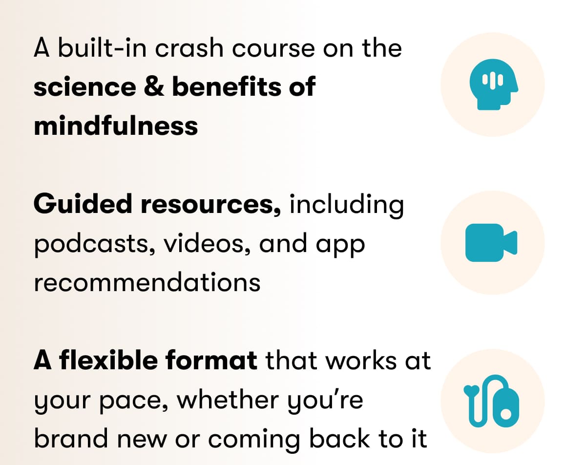 A built-in crash course on the science & benefits of mindfulness  Guided resources, including podcasts, videos, and app recommendations  A flexible format that works at your pace, whether you're brand new or coming back to it