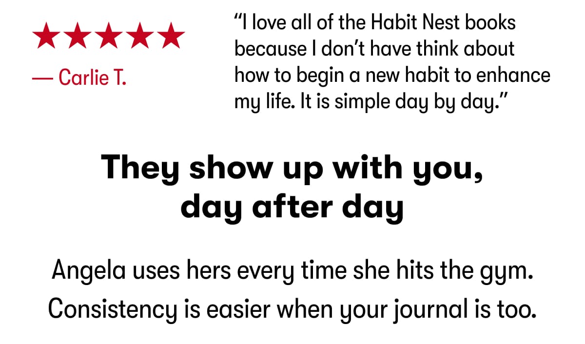 “I love all of the Habit Nest books because I don’t have think about how to begin a new habit to enhance my life. It is simple day by day.” — Carlie T. They show up with you, day after day. Angela uses hers every time she hits the gym. Consistency is easier when your journal is too.