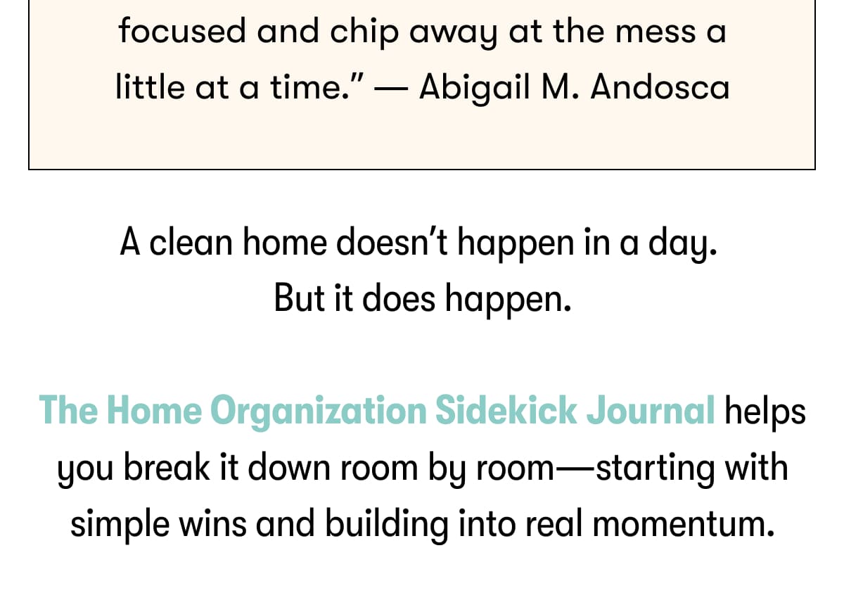A clean home doesn't happen in a day. But it does happen. The Home Organization Sidekick Journal helps you break it down room by room—starting with simple wins and building into real momentum.