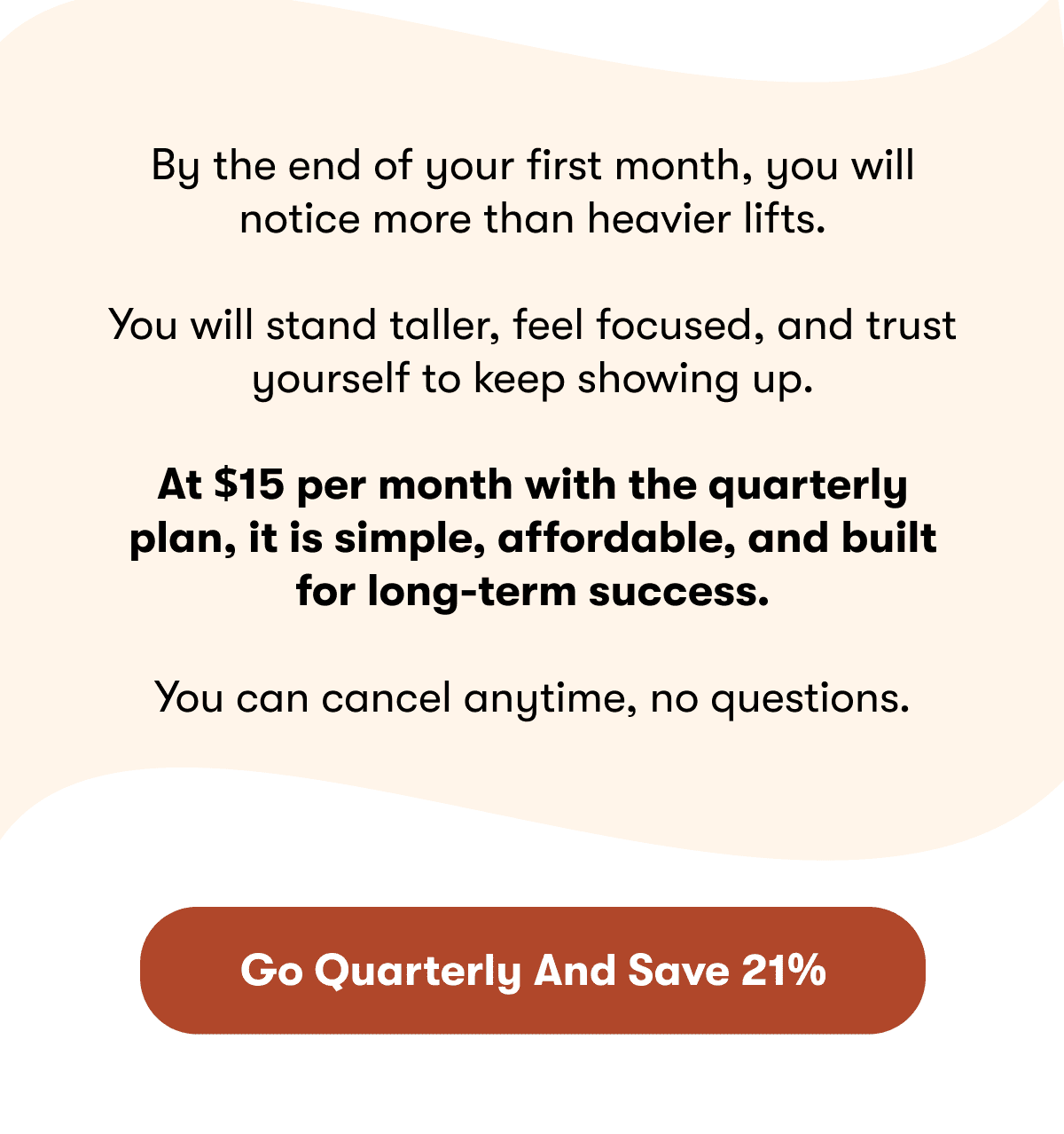 By the end of your first month, you will notice more than heavier lifts. | You will stand taller, feel focused, and trust yourself to keep showing up. | At $15 per month with the quarterly plan, it is simple, affordable, and built for long-term success.  You can cancel anytime, no questions. | Go Quarterly And Save 21%