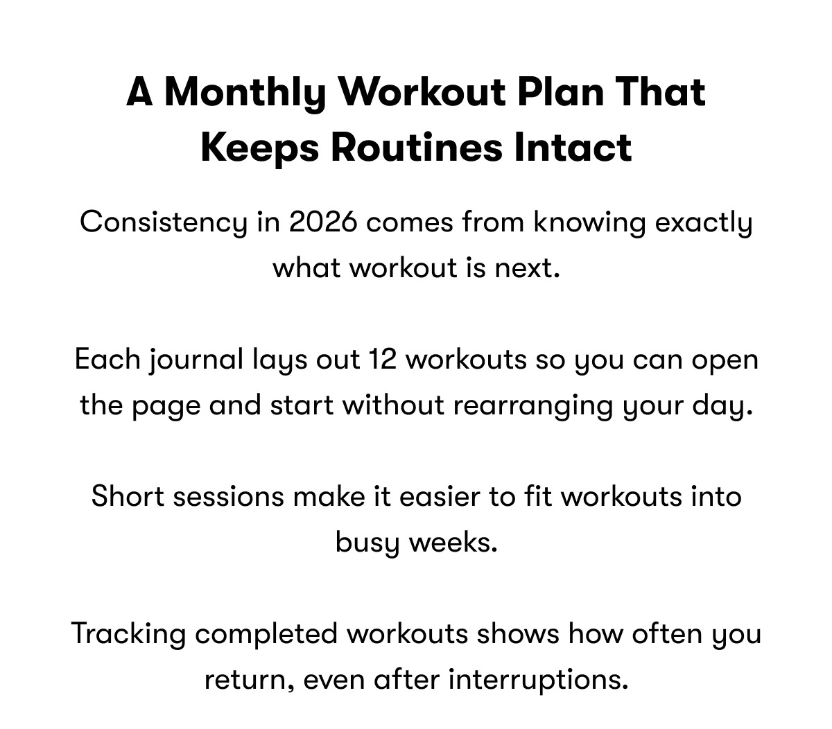A monthly workout plan that keeps routines intact | Consistency in 2026 comes from knowing exactly what workout is next.  Each journal lays out 12 workouts so you can open the page and start without rearranging your day.  Short sessions make it easier to fit workouts into busy weeks.  Tracking completed workouts shows how often you return, even after interruptions.