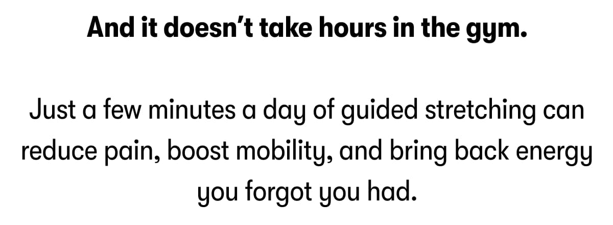 And it doesn't take hours in the gym.  Just a few minutes a day of guided stretching can reduce pain, boost mobility, and bring back energy you forgot you had.