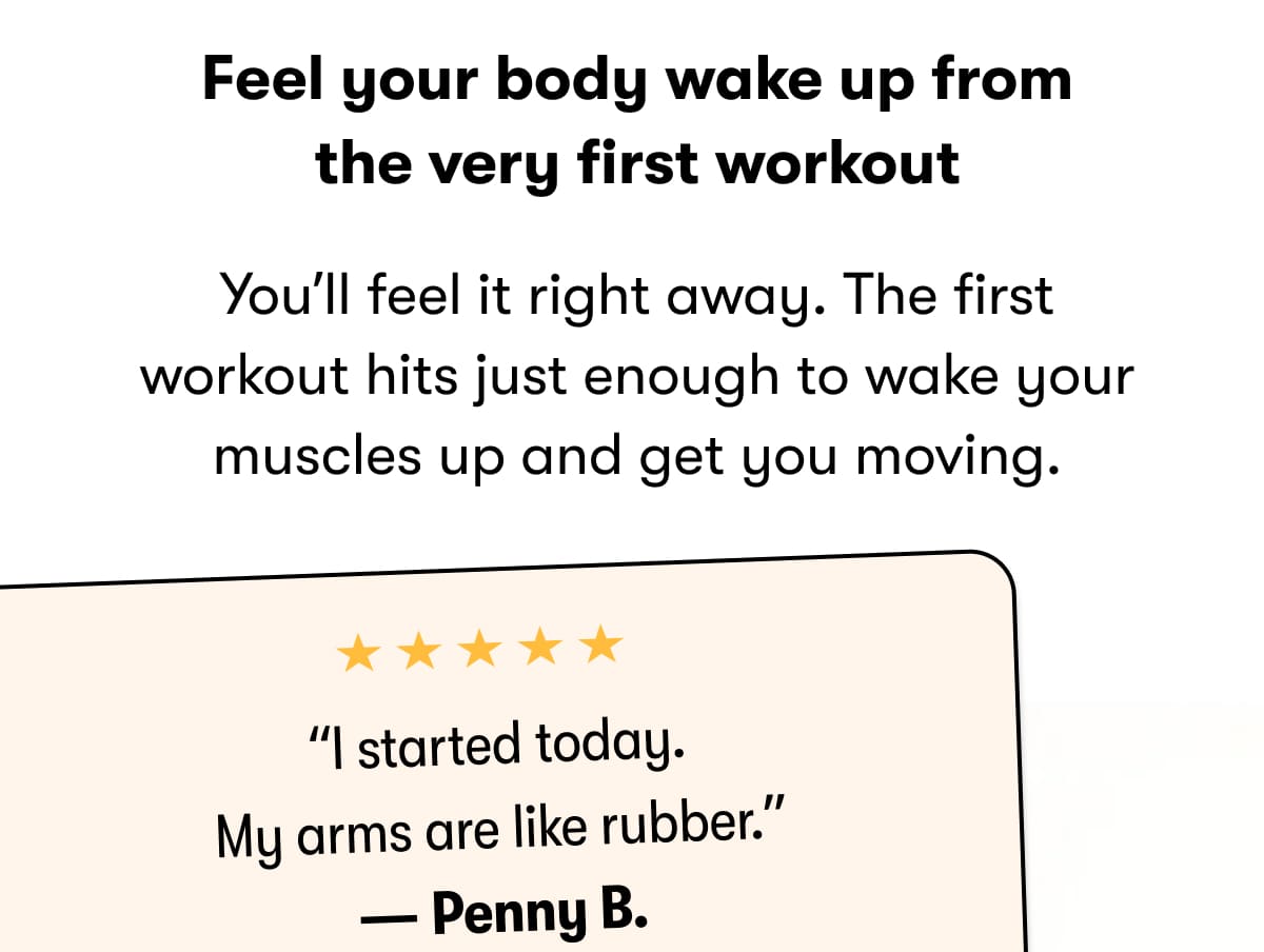 Feel your body wake up from the very first workout  You'll feel it right away. The first workout hits just enough to wake your muscles up and get you moving.   