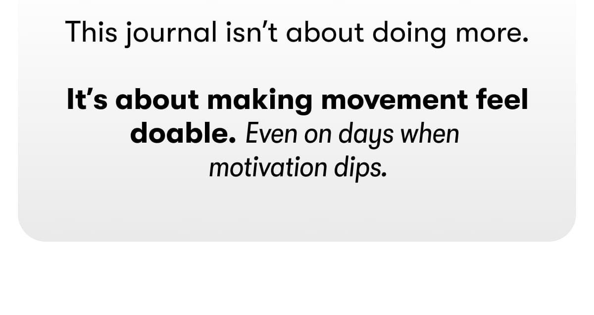 This journal isn't about doing more.  It's about making movement feel doable. Even on days when motivation dips.