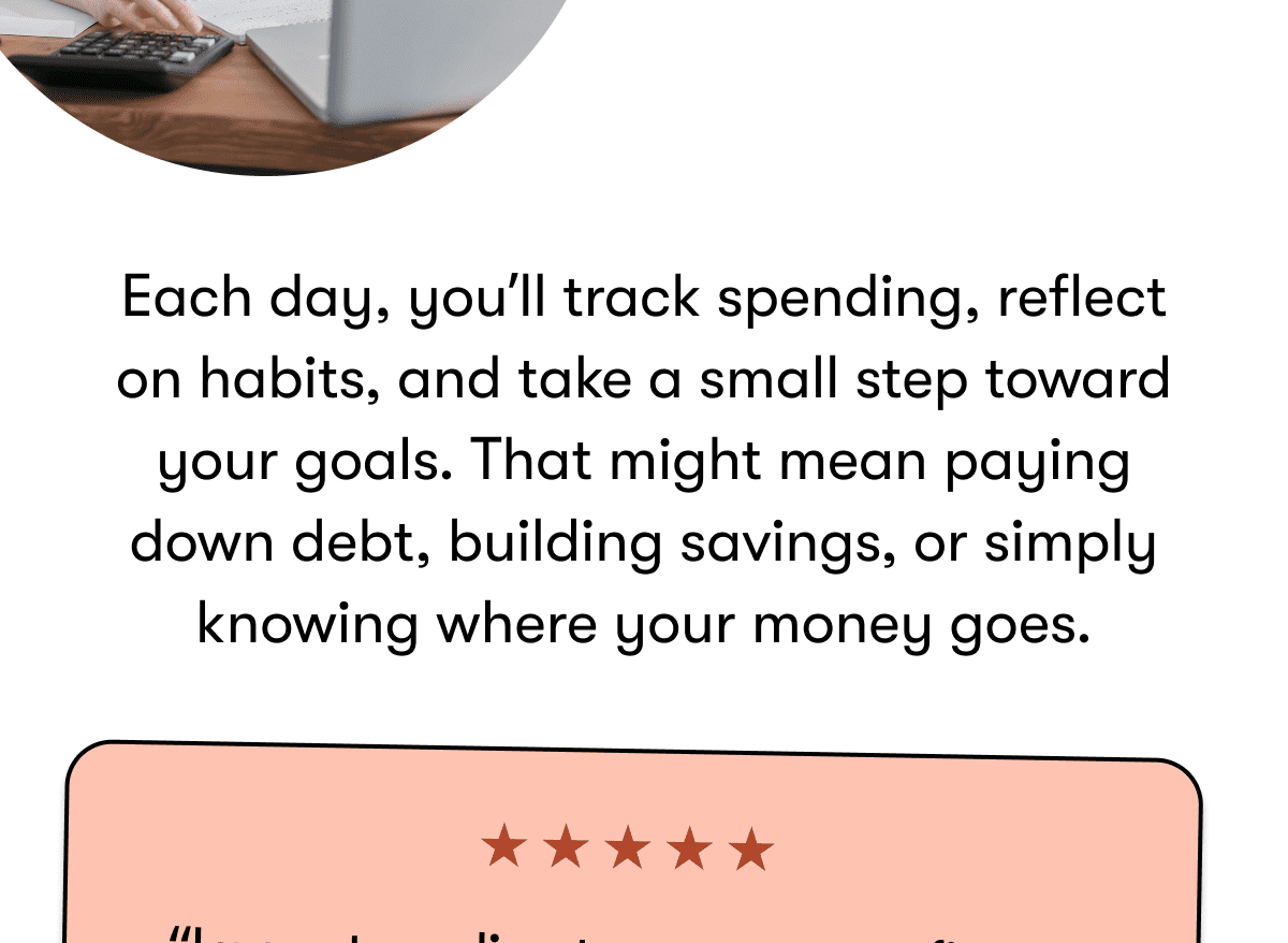 Each day, you'll track spending, reflect on habits, and take a small step toward your goals. That might mean paying down debt, building savings, or simply knowing where your money goes. 
