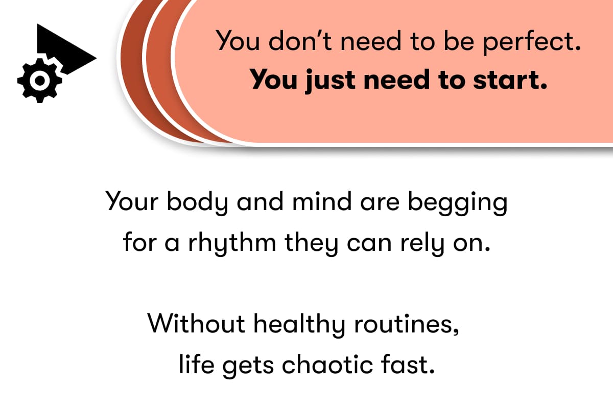 You don't need to be perfect. You just need to start. Your body and mind are begging for a rhythm they can rely on.  Without healthy routines, life gets chaotic fast.