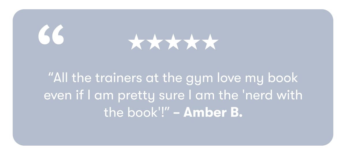 “All the trainers at the gym love my book even if I am pretty sure I am the 'nerd with the book'!” – Amber B.