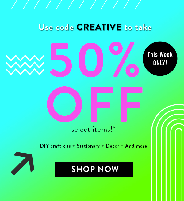 This week only! Use code CREATIVE to take 50% off select items!* DIY craft kits + stationary + decor + and more! Button: SHOP NOW