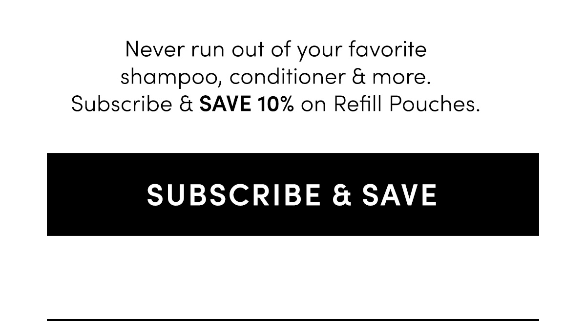 Never run out of your favorite shampoo, conditioner & more. Subscribe & save 10% on Refill Pouches.