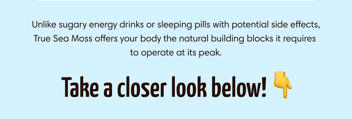Unlike sugary energy drinks or sleeping pills with potential side effects, True Sea Moss offers your body the natural building blocks it requires to operate at its peak.