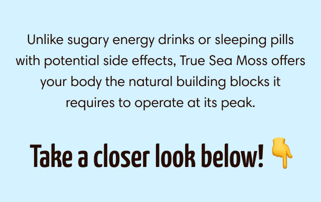 Unlike sugary energy drinks or sleeping pills with potential side effects, True Sea Moss offers your body the natural building blocks it requires to operate at its peak.