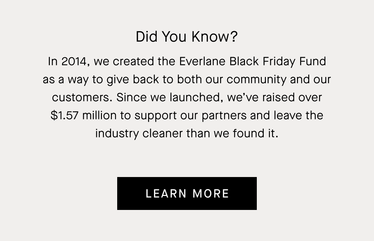 Did you know? | In 2014, we created the Everlane Black Friday Fund as a way to give back to both our community and our customers. Since we launched, we’ve raised over $1.57 million to support our partners and leave the industry cleaner than we found it. | Learn More