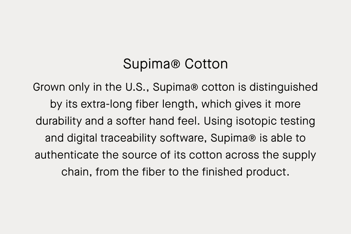 Supima® Cotton | Grown only in the U.S., Supima® cotton is distinguished by its extra-long fiber length, which gives it more durability and a softer hand feel. Using isotopic testing and digital traceability software, Supima® is able to authenticate the source of its cotton across the supply chain, from the fiber to the finished product.
