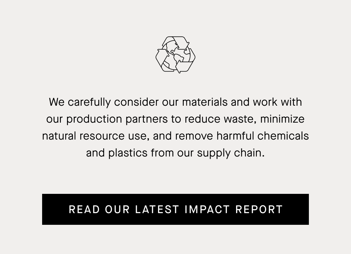 We carefully consider our materials and work with our production partners to reduce waste, minimize natural resource use, and remove harmful chemicals and plastics from our supply chain. | Read Our Latest Impact Report