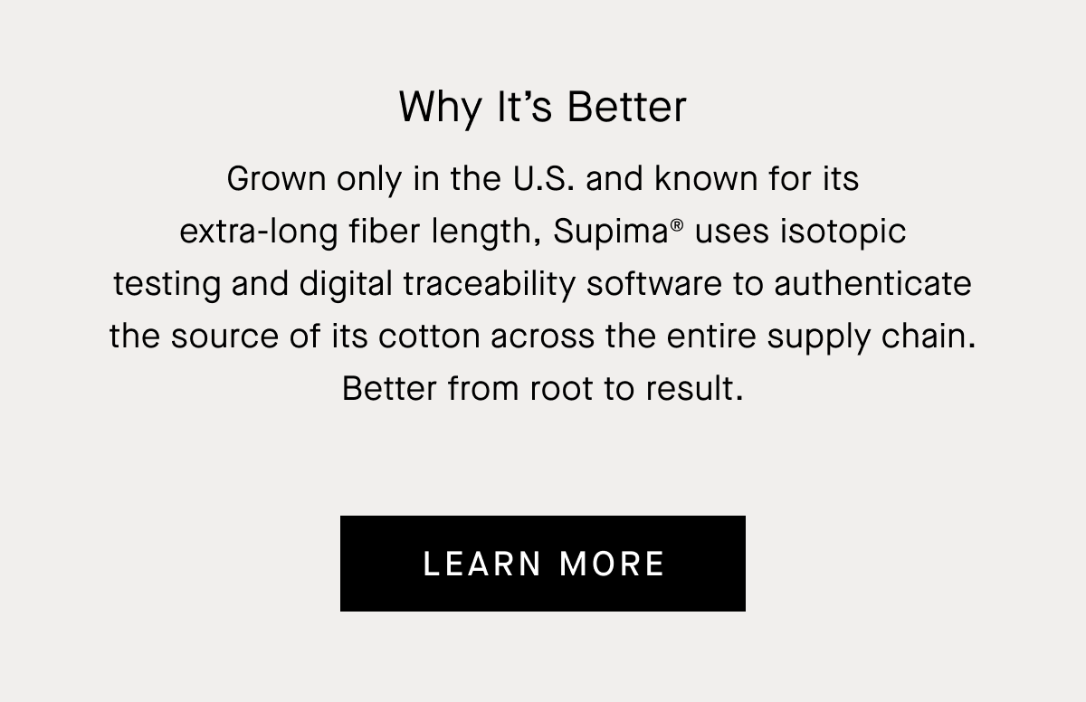 Why It’s Better | Grown only in the U.S. and known for its extra-long fiber length, Supima® uses isotopic testing and digital traceability software to authenticate the source of its cotton across the entire supply chain. Better from root to result. | Learn More