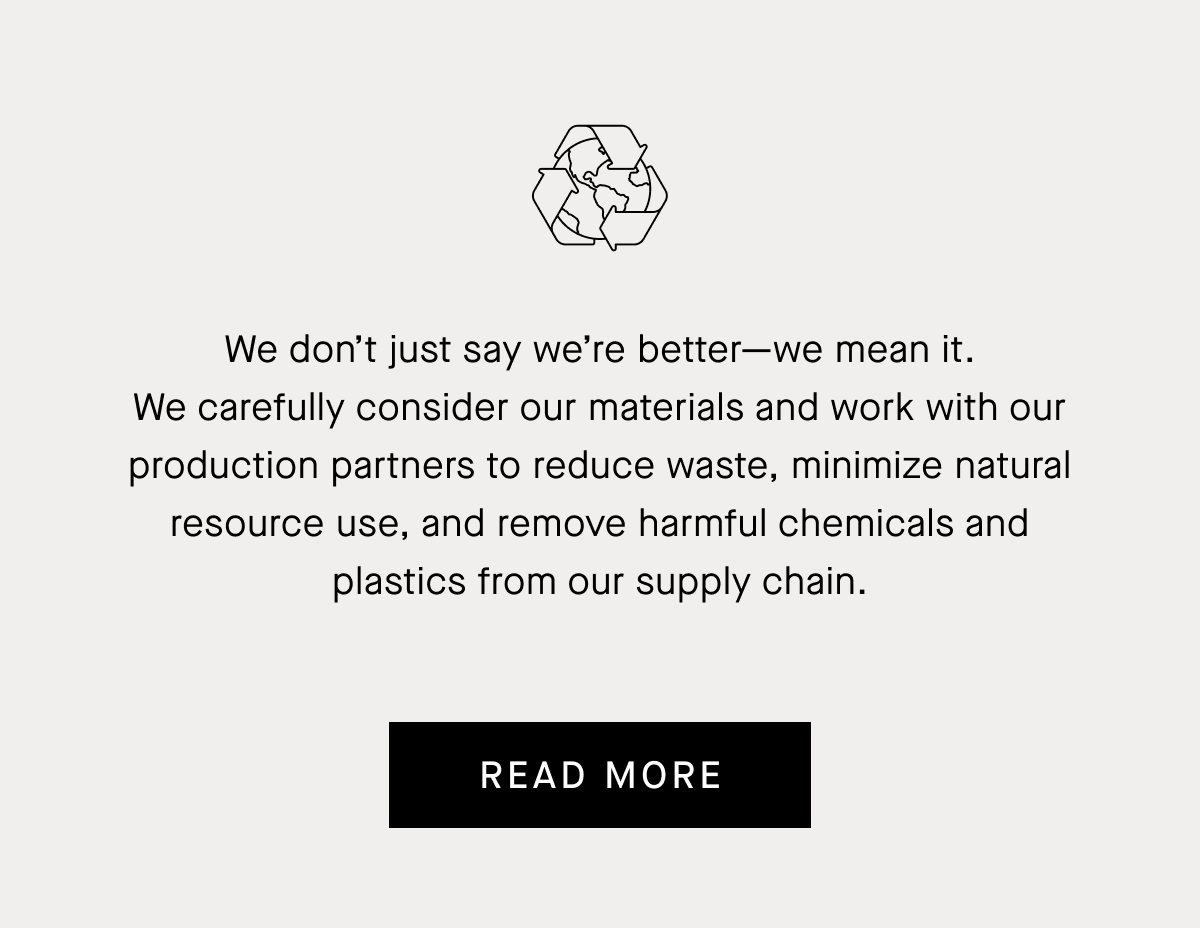 We don’t just say we’re better—we mean it. We carefully consider our materials and work with our production partners to reduce waste, minimize natural resource use, and remove harmful chemicals and plastics from our supply chain. | Read More