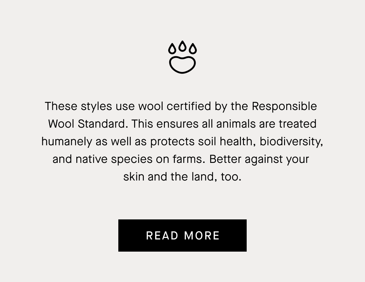 These styles use wool certified by the Responsible  Wool Standard. This ensures all animals are treated humanely as well as protects soil health, biodiversity, and native species on farms. Better against your  skin and the land, too. | Read More