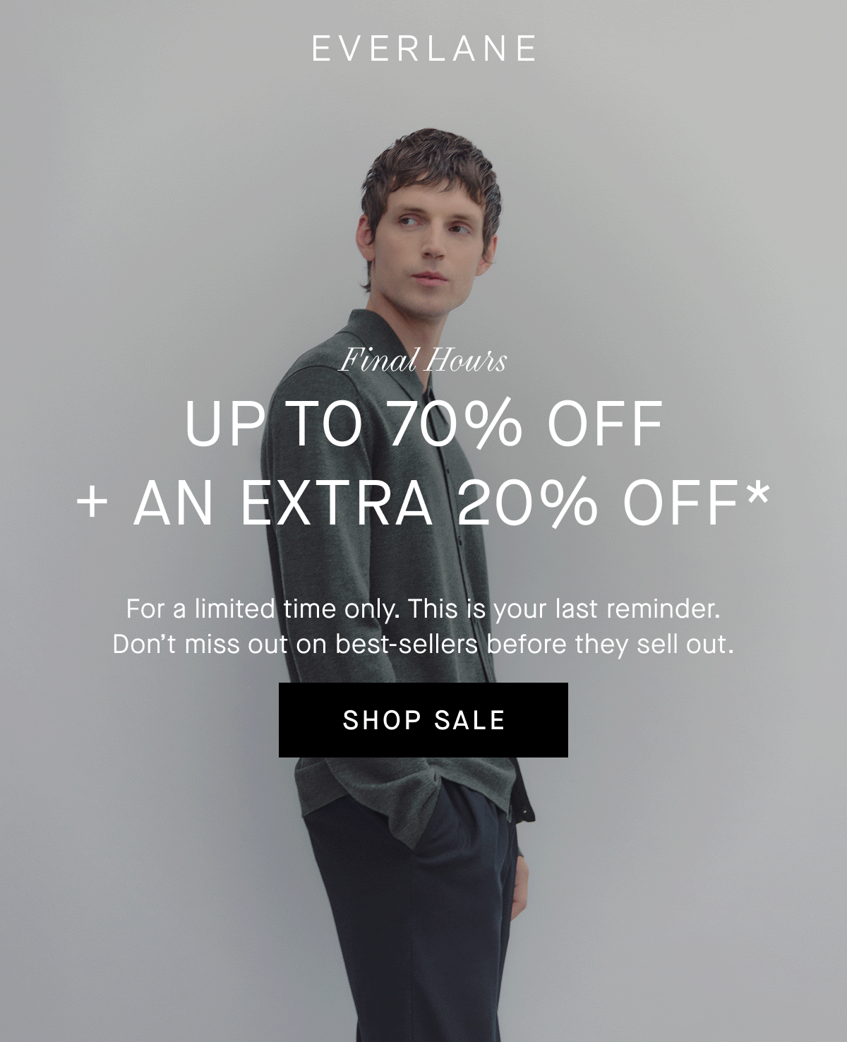 Everlane | GIF | End of Year Sale Final Hours | Up to 70% Off + An Extra 20% Off* | For a limited time only. This is your last reminder. Don't miss out on best-sellers before they sell out. | SHOP SALE