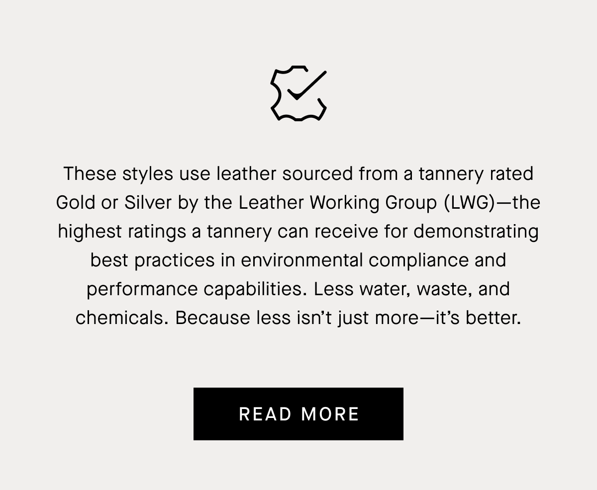 These styles use leather sourced from a tannery rated Gold or Silver by the Leather Working Group (LWG)—the highest ratings a tannery can receive for demonstrating best practices in environmental compliance and performance capabilities. Less water, waste, and chemicals.  Because less isn't just more &mdash;  it's better | Read More