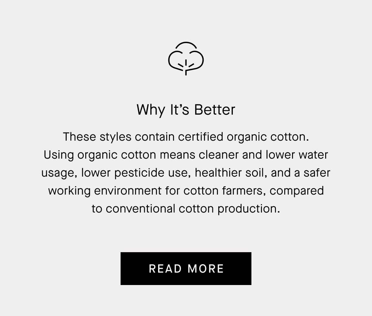 Why It's Better   These styles contain certified organic cotton. Using organic cotton means cleaner and lower water usage, lower pesticide use, healthier soil, and a safer working environment for cotton farmers, compared to conventional cotton production. Read More 