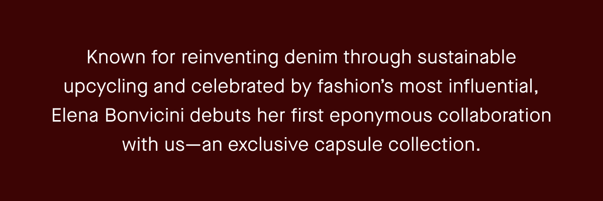 Known for reinventing denim through sustainable upcycling and celebrated by fashion’s most influential, Elena Bonvicini debuts her first eponymous collaboration with us—an exclusive capsule collection.